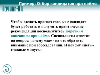 Пример: Отбор кандидатов при найме Чтобы сделать прогноз того, как кандидат будет работать и получить практические рекомендации воспользуйтесь  Коротким описанием при найме.  Специалисты ответят на вопрос: почему «да» - на что обратить внимание при собеседовании. И почему «нет» - главные минусы. 