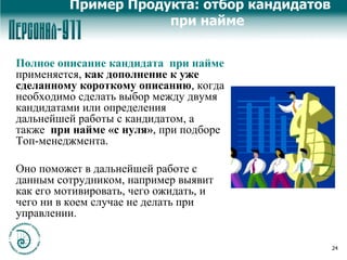 Пример Продукта: отбор кандидатов при найме Полное описание кандидата  при найме  применяется,  как дополнение к уже сделанному короткому описанию , когда необходимо сделать выбор между двумя кандидатами или определения дальнейшей работы с кандидатом, а также  при найме «с нуля» , при подборе Топ-менеджмента.  Оно поможет в дальнейшей работе с данным сотрудником, например выявит как его мотивировать, чего ожидать, и чего ни в коем случае не делать при управлении.  