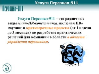 Услуги Персонал-911   – это   различные виды  мини- HR- консалтинга , включая  HR- коучинг и  краткосрочные проекты  (от 1 недели до 3 месяцев)   по разработке практических решений для компаний в области   в области управления персоналом .  Услуги Персонал-911 