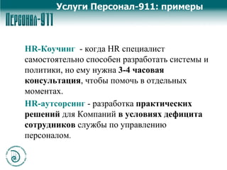 HR- Коучинг   - когда HR специалист самостоятельно способен разработать системы и политики, но ему нужна  3-4 часовая   консультация , чтобы помочь в отдельных моментах.  HR- аутсорсинг  - разработка  практических решений  для Компаний  в условиях дефицита сотрудников  службы по управлению персоналом .  Услуги Персонал-911: примеры 