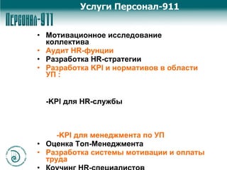 Мотивационное исследование коллектива Аудит HR-фунции Разработка HR-стратегии Разработка KPI и нормативов в области УП :  -KPI для HR-службы   -KPI для менеджмента по УП Оценка Топ-Менеджмента Разработка системы мотивации и оплаты труда Коучинг HR-специалистов Коучинг Топ-Менеджмента Услуги Персонал-911 