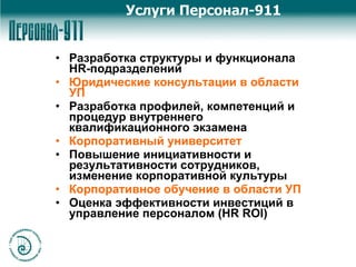 Разработка структуры и функционала HR-подразделений Юридические консультации в области УП Разработка профилей, компетенций и процедур внутреннего квалификационного экзамена Корпоративный университет Повышение инициативности и результативности сотрудников, изменение корпоративной культуры Корпоративное обучение в области УП  Оценка эффективности инвестиций в управление персоналом (HR ROI) Услуги Персонал-911 