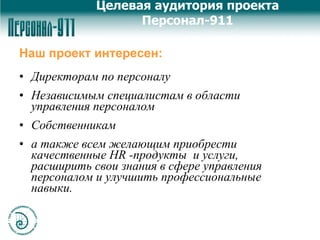 Наш проект интересен: Директорам по персоналу  Независимым специалистам в области управления персоналом Собственникам а также всем желающим приобрести качественные HR -продукты  и услуги, расширить свои знания в сфере управления персоналом и улучшить профессиональные навыки. Целевая аудитория проекта Персонал-911 