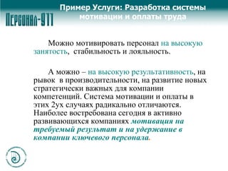 Пример Услуги: Разработка системы мотивации и оплаты труда Можно мотивировать персонал  на высокую занятость ,  стабильность и лояльность.  А можно –  на высокую результативность , на рывок  в производительности, на развитие новых стратегически важных для компании компетенций. Система мотивации и оплаты в этих 2ух случаях радикально отличаются. Наиболее востребована сегодня в активно развивающихся компаниях  мотивация на требуемый результат и на удержание в компании ключевого персонала .   