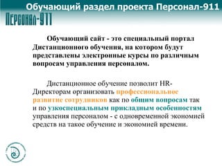 Обучающий сайт  - это специальный портал Дистанционного обучения, на котором будут представлены электронные курсы по различным вопросам управления персоналом. Дистанционное обучение позволит HR-Директорам организовать  профессиональное развитие сотрудников   как по   общим вопросам   так и по   узкоспециальным прикладным особенностям  управления персоналом - с одновременной экономией средств на такое обучение и экономией времени.  Обучающий раздел проекта Персонал-911 