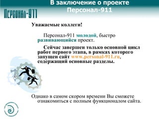 В заключение о проекте Персонал-911 Уважаемые коллеги! Персонал-911  молодой , быстро  развивающийся  проект. Сейчас завершен только основной цикл работ первого этапа, в рамках которого   запущен сайт   www.personal-911.ru ,  содержащий основные разделы.  Однако в самом скором времени Вы сможете ознакомиться с полным функционалом сайта. 