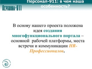 В основу нашего проекта положена идея   создания многофункционального портала   – основной  рабочей платформы, места встречи и коммуникации   HR-Профессионалов .  Персонал-911: в чем наша особенность? 