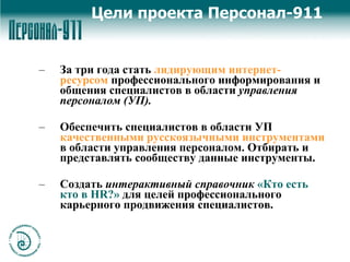 Цели проекта Персонал-911 За три года стать  лидирующим интернет-ресурсом  профессионального информирования и общения специалистов в области  управления персоналом (УП). Обеспечить специалистов в области УП  качественными русскоязычными инструментами  в области управления персоналом. Отбирать и представлять сообществу данные инструменты. Создать  интерактивный справочник   «Кто есть кто в  HR ?»  для целей профессионального карьерного продвижения специалистов. 
