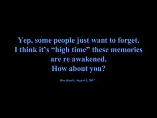 Yep, some people just want to forget. I think it’s “high time” these memories are re awakened. How about you? Ron Burch, August 8, 2007   
