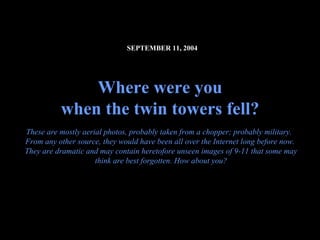 SEPTEMBER 11, 2004




              Where were you
          when the twin towers fell?
These are mostly aerial photos, probably taken from a chopper; probably military.
From any other source, they would have been all over the Internet long before now.
They are dramatic and may contain heretofore unseen images of 9-11 that some may
                     think are best forgotten. How about you?




                                                                           09.10.02 by JML
 