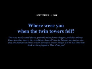   SEPTEMBER 11, 2004   Where were you when the twin towers fell? These are mostly aerial photos, probably taken from a chopper; probably military.  From any other source, they would have been all over the Internet long before now.  They are dramatic and may contain heretofore unseen images of 9-11 that some may  think are best forgotten. How about you? 09.10.02 by JML 