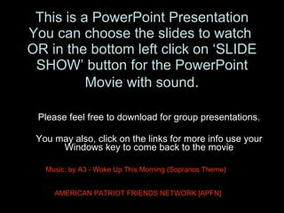This is a PowerPoint Presentation You can choose the slides to watch  OR in the bottom left click on ‘SLIDE SHOW’ button for the PowerPoint Movie with sound . Please feel free to download for group presentations. You may also, click on the links for more info use your Windows key to come back to the movie AMERICAN PATRIOT FRIENDS NETWORK [APFN] Music: by A3 - Woke Up This Morning (Sopranos Theme) 