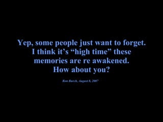 Yep, some people just want to forget. I think it’s “high time” these memories are re awakened. How about you? Ron Burch, August 8, 2007