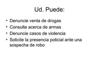 Ud. Puede: 
• Denuncie venta de drogas 
• Consulte acerca de armas 
• Denuncie casos de violencia 
• Solicite la presencia policial ante una 
sospecha de robo 
 