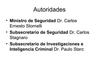 Autoridades 
• Ministro de Seguridad Dr. Carlos 
Ernesto Stornelli 
• Subsecretario de Seguridad Dr. Carlos 
Stagnaro 
• Subsecretario de Investigaciones e 
Inteligencia Criminal Dr. Paulo Starc 
 