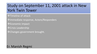 Study on September 11, 2001 attack in New
York Twin Tower
Timeline of attack
Immediate response, Actors/Responders
Economic impact
Crisis Leadership
Changes government brought.
Er. Manish Regmi
 