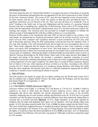 INTRODUCTION
This book adopts the title of a "Second Pearl Harbor" to recognize the power of this phrase in invoking
the power of nationalism and patriotism that was appealed to by the Neo-Conservatives in their 'Project
for the New American Century'. The events of 9/11 were the most important events of recent times -
for both America and the rest of the world. The attacks on that day have provided the basis for
significant restrictions on civil liberties in the US. They were also the basis of a worldwide "war on
terror" (leading to the failed wars in Iraq and Afghanistan) and the creation of a growing National
Security state that is morphing into a global fear of BioTerrorism. Some critics of US foreign policy
believe that the imperialism of the Bush-2 administration, since 9/11, has been much more explicit, far-
reaching and arrogant. The American press has provided no in-depth investigation of whether the
official account of what happened fits with the available evidence or is even plausible.
Professor Griffin admits in his introduction that until 2003, he had not looked at the evidence. Like
most people, he assumed that no American government could ever be actively involved, even in any
major cover-up. Only 'crackpots' and "conspiracy theorists" (a term invented by the CIA sixty years
ago to discourage questions about the JFK assassination) would deviate from the standard vision. It
was only after reading a few well-researched books did he begin his own investigations that we see
here. These books suggested that the attacks must have resulted, at least, from complicity in high
places, not merely from incompetence in lower levels. This book began as a short magazine article
summarizing the main evidence but it just kept growing. He also begins with a useful discussion on the
various types of 'complicity', reflecting the degree of foreknowledge involved and he seems to arrive at
'Specific Advance Knowledge by the White House' where some of the major advisors there knew of
the targets and timing of the attacks. He develops a cumulative argument consisting of several
independent conclusions, admitting that perhaps some of them have been exaggerated but still leaving
a strong impression of some major complicity. He admits that we accept all those conspiracy theories
that we believe to be true, while rejecting all those we believe to be false. According to the official
account, the 9/11 attacks occurred because of a conspiracy among Muslims, with Osama bin Laden
being the chief conspirator. Revisionists reject that as a sufficient explanation, arguing that an official
conspiracy is needed, at least in allowing the attacks to succeed.
1. THE ATTACK
The book analyzes the attacks by target: the two planes crashing into the World trade Center (WTC)
that he combines into a chapter labeled 'Towers'; the strike against the Pentagon; and the only plane
that failed ('Flight 93') on September 11, 2001.
1.1 THE TOWERS
1.1.1 THE NORTH TOWER (American Flight 11)
American Airlines (AA) Flight 11 (a Boeing 767), left Boston at 7:59 for LA. At 8:14, it failed to
respond to an order to climb from the Federal Aviation Authority (FAA), while its radio and
transponder (the device that identifies the aircraft automatically on the screen of the air-traffic
controller, displaying also its exact location, altitude and direction) went off. At 8:20, the FAA ground
controllers saw that the plane was going in a radically different course than authorized, leading them to
conclude that it probably had been hijacked. At 8:21, flight attendants on the plane reported by
telephone that the plane had definitely been taken over by hijackers, who had already killed some
people. At 8:28, the plane turned towards New York. At 8:46, the plane crashed into the North Tower.
This never should have happened because if standard procedures had been followed, the plane would
have been intercepted in ten minutes of any sign of it being hijacked. If he plane had failed to follow
the fighter, it would have been shot down (probably by 8:24 or 8:30) at the latest. An F-15 should have
been 'scrambled' from McGuire AFB and with a top speed of 1,800 mph would have reached the target
in a few minutes.
 