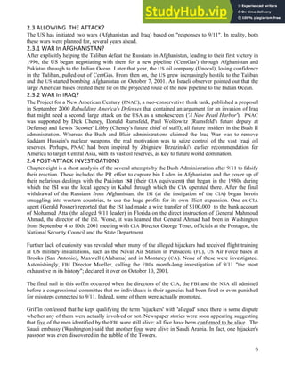 6
6
2.3 ALLOWING THE ATTACK?
The US has initiated two wars (Afghanistan and Iraq) based on "responses to 9/11". In reality, both
these wars were planned for, several years ahead.
2.3.1 WAR In AFGHANISTAN?
After explicitly helping the Taliban defeat the Russians in Afghanistan, leading to their first victory in
1996, the US began negotiating with them for a new pipeline ('CentGas') through Afghanistan and
Pakistan through to the Indian Ocean. Later that year, the US oil company (Unocal), losing confidence
in the Taliban, pulled out of CentGas. From then on, the US grew increasingly hostile to the Taliban
and the US started bombing Afghanistan on October 7, 2001. An Israeli observer pointed out that the
large American bases created there lie on the projected route of the new pipeline to the Indian Ocean.
2.3.2 WAR In IRAQ?
The Project for a New American Century (PNAC), a neo-conservative think tank, published a proposal
in September 2000 Rebuilding America's Defenses that contained an argument for an invasion of Iraq
that might need a second, large attack on the USA as a smokescreen ('A New Pearl Harbor'). PNAC
was supported by Dick Cheney, Donald Rumsfeld, Paul Wolfowitz (Rumsfeld's future deputy at
Defense) and Lewis 'Scooter' Libby (Cheney's future chief of staff); all future insiders in the Bush II
administration. Whereas the Bush and Blair administrations claimed the Iraq War was to remove
Saddam Hussein's nuclear weapons, the real motivation was to seize control of the vast Iraqi oil
reserves. Perhaps, PNAC had been inspired by Zbigniew Brzezinski's earlier recommendation for
America to target Central Asia, with its vast oil reserves, as key to future world domination.
2.4 POST-ATTACK INVESTIGATIONS
Chapter eight is a short analysis of the several attempts by the Bush Administration after 9/11 to falsify
their reaction. These included the PR effort to capture bin Laden in Afghanistan and the cover up of
their nefarious dealings with the Pakistan ISI (their CIA equivalent) that began in the 1980s during
which the ISI was the local agency in Kabul through which the CIA operated there. After the final
withdrawal of the Russians from Afghanistan, the ISI (at the instigation of the CIA) began heroin
smuggling into western countries, to use the huge profits for its own illicit expansion. One ex-CIA
agent (Gerald Posner) reported that the ISI had made a wire transfer of $100,000 to the bank account
of Mohamed Atta (the alleged 9/11 leader) in Florida on the direct instruction of General Mahmoud
Ahmad, the director of the ISI. Worse, it was learned that General Ahmad had been in Washington
from September 4 to 10th, 2001 meeting with CIA Director George Tenet, officials at the Pentagon, the
National Security Council and the State Department.
Further lack of curiosity was revealed when many of the alleged hijackers had received flight training
at US military installations, such as the Naval Air Station in Pensacola (FL), US Air Force bases at
Brooks (San Antonio), Maxwell (Alabama) and in Monterey (CA). None of these were investigated.
Astonishingly, FBI Director Mueller, calling the FBI's month-long investigation of 9/11 "the most
exhaustive in its history"; declared it over on October 10, 2001.
The final nail in this coffin occurred when the directors of the CIA, the FBI and the NSA all admitted
before a congressional committee that no individuals in their agencies had been fired or even punished
for missteps connected to 9/11. Indeed, some of them were actually promoted.
Griffin confessed that he kept qualifying the term 'hijackers' with 'alleged' since there is some dispute
whether any of them were actually involved or not. Newspaper stories were soon appearing suggesting
that five of the men identified by the FBI were still alive; all five have been confirmed to be alive. The
Saudi embassy (Washington) said that another four were alive in Saudi Arabia. In fact, one hijacker's
passport was even discovered in the rubble of the Towers.
 