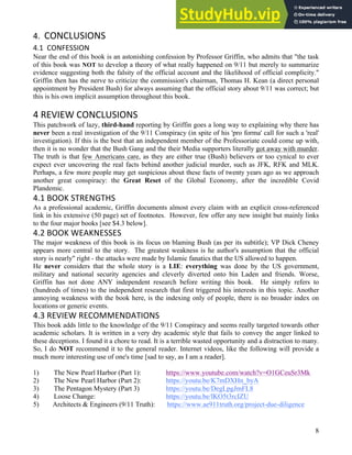 8
8
4. CONCLUSIONS
4.1 CONFESSION
Near the end of this book is an astonishing confession by Professor Griffin, who admits that "the task
of this book was NOT to develop a theory of what really happened on 9/11 but merely to summarize
evidence suggesting both the falsity of the official account and the likelihood of official complicity."
Griffin then has the nerve to criticize the commission's chairman, Thomas H. Kean (a direct personal
appointment by President Bush) for always assuming that the official story about 9/11 was correct; but
this is his own implicit assumption throughout this book.
4 REVIEW CONCLUSIONS
This patchwork of lazy, third-hand reporting by Griffin goes a long way to explaining why there has
never been a real investigation of the 9/11 Conspiracy (in spite of his 'pro forma' call for such a 'real'
investigation). If this is the best that an independent member of the Professoriate could come up with,
then it is no wonder that the Bush Gang and the their Media supporters literally got away with murder.
The truth is that few Americans care, as they are either true (Bush) believers or too cynical to ever
expect ever uncovering the real facts behind another judicial murder, such as JFK, RFK and MLK.
Perhaps, a few more people may get suspicious about these facts of twenty years ago as we approach
another great conspiracy: the Great Reset of the Global Economy, after the incredible Covid
Plandemic.
4.1 BOOK STRENGTHS
As a professional academic, Griffin documents almost every claim with an explicit cross-referenced
link in his extensive (50 page) set of footnotes. However, few offer any new insight but mainly links
to the four major books [see $4.3 below].
4.2 BOOK WEAKNESSES
The major weakness of this book is its focus on blaming Bush (as per its subtitle); VP Dick Cheney
appears more central to the story. The greatest weakness is he author's assumption that the official
story is nearly" right - the attacks were made by Islamic fanatics that the US allowed to happen.
He never considers that the whole story is a LIE: everything was done by the US government,
military and national security agencies and cleverly diverted onto bin Laden and friends. Worse,
Griffin has not done ANY independent research before writing this book. He simply refers to
(hundreds of times) to the independent research that first triggered his interests in this topic. Another
annoying weakness with the book here, is the indexing only of people, there is no broader index on
locations or generic events.
4.3 REVIEW RECOMMENDATIONS
This book adds little to the knowledge of the 9/11 Conspiracy and seems really targeted towards other
academic scholars. It is written in a very dry academic style that fails to convey the anger linked to
these deceptions. I found it a chore to read. It is a terrible wasted opportunity and a distraction to many.
So, I do NOT recommend it to the general reader. Internet videos, like the following will provide a
much more interesting use of one's time [sad to say, as I am a reader].
1) The New Pearl Harbor (Part 1): https://www.youtube.com/watch?v=O1GCeuSr3Mk
2) The New Pearl Harbor (Part 2): https://youtu.be/K7mDXHn_byA
3) The Pentagon Mystery (Part 3) https://youtu.be/DegLpgJmFL8
4) Loose Change: https://youtu.be/lKO5t3rcIZU
5) Architects & Engineers (9/11 Truth): https://www.ae911truth.org/project-due-diligence
 