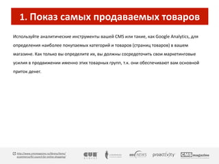 1. Показ самых продаваемых товаров 
Используйте аналитические инструменты вашей CMS или такие, как Google Analytics, для 
определения наиболее покупаемых категорий и товаров (страниц товаров) в вашем 
магазине. Как только вы определите их, вы должны сосредоточить свои маркетинговые 
усилия в продвижении именно этих товарных групп, т.к. они обеспечивают вам основной 
приток денег. 
http://www.cmsmagazine.ru/library/items/ 
ecommerce/91-council-for-online-shopping/ 
 