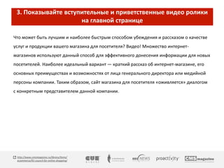 3. Показывайте вступительные и приветственные видео ролики 
на главной странице 
Что может быть лучшим и наиболее быстрым способом убеждения и рассказом о качестве 
услуг и продукции вашего магазина для посетителя? Видео! Множество интернет- 
магазинов используют данный способ для эффективного донесения информации для новых 
посетителей. Наиболее идеальный вариант — краткий рассказ об интернет-магазине, его 
основных преимуществах и возможностях от лица генерального директора или медийной 
персоны компании. Таким образом, сайт магазина для посетителя «оживляется» диалогом 
с конкретным представителем данной компании. 
http://www.cmsmagazine.ru/library/items/ 
ecommerce/91-council-for-online-shopping/ 
 
