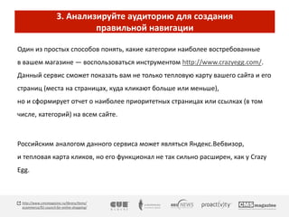 3. Анализируйте аудиторию для создания 
правильной навигации 
Один из простых способов понять, какие категории наиболее востребованные 
в вашем магазине — воспользоваться инструментом http://www.crazyegg.com/. 
Данный сервис сможет показать вам не только тепловую карту вашего сайта и его 
страниц (места на страницах, куда кликают больше или меньше), 
но и сформирует отчет о наиболее приоритетных страницах или ссылках (в том 
числе, категорий) на всем сайте. 
Российским аналогом данного сервиса может являться Яндекс.Вебвизор, 
и тепловая карта кликов, но его функционал не так сильно расширен, как у Crazy 
Egg. 
http://www.cmsmagazine.ru/library/items/ 
ecommerce/91-council-for-online-shopping/ 
 
