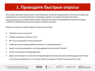 1. Проводите быстрые опросы 
Используйте быстрые опросы ваших посетителей для понимания правильности того или иного действия, 
совершенного на страницах магазина. Например, одним из инструментов может выступать 
http://qualaroo.com/, который обеспечивает наиболее быстрый способ добавления краткого вопроса 
и ответа на самые важные страницы вашего интернет-магазина. 
Вопросы, которые вы можете задавать своим посетителям: 
 Покупали ли вы у нас ранее? 
 Почему вы решили покупать у нас? 
 Все ли вас устраивает в нашем магазине? 
 Чтобы вы хотели увидеть/добавить/изменить в нашем магазине? 
 Будете ли вы рекомендовать нас своим друзьям или коллегам? Почему? 
 Как бы вы описали нас своим друзьям? 
 Даже если конверсия по этим мини-опросам будет минимальной, сами вопросы дадут посетителям 
и клиентам понимание того, что для вас важно их мнение и готовы прислушиваться к ним. 
http://www.cmsmagazine.ru/library/items/ 
ecommerce/91-council-for-online-shopping/ 
 