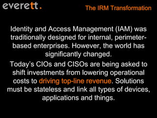 Identity and Access Management (IAM) was 
traditionally designed for internal, perimeter-based 
enterprises. However, the world has 
significantly changed. 
Today’s CIOs and CISOs are being asked to 
shift investments from lowering operational 
costs to . Solutions 
must be stateless and link all types of devices, 
applications and things. 
 