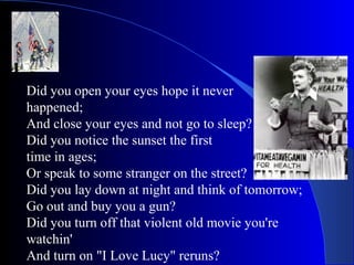 Did you open your eyes hope it never  happened; And close your eyes and not go to sleep? Did you notice the sunset the first  time in ages; Or speak to some stranger on the street? Did you lay down at night and think of tomorrow; Go out and buy you a gun? Did you turn off that violent old movie you're watchin' And turn on "I Love Lucy" reruns? 
