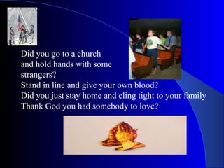 Did you go to a church  and hold hands with some  strangers? Stand in line and give your own blood? Did you just stay home and cling tight to your family Thank God you had somebody to love? 
