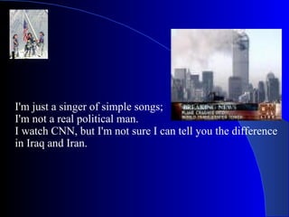I'm just a singer of simple songs; I'm not a real political man. I watch CNN, but I'm not sure I can tell you the difference in Iraq and Iran. 