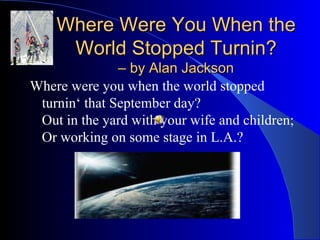 Where Were You When the World Stopped Turnin? – by Alan Jackson Where were you when the world stopped turnin‘ that September day? Out in the yard with your wife and children; Or working on some stage in L.A.? 