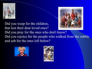 Did you weep for the children,  that lost their dear loved ones? Did you pray for the ones who don't know? Did you rejoice for the people who walked from the rubble and sob for the ones left below? 