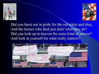 Did you burst out in pride for the red white and blue, And the heroes who died just doin' what they do? Did you look up to heaven for some kind of answer? And look at yourself for what really matters? 