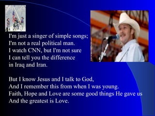 I'm just a singer of simple songs; I'm not a real political man. I watch CNN, but I'm not sure  I can tell you the difference in Iraq and Iran. But I know Jesus and I talk to God, And I remember this from when I was young. Faith, Hope and Love are some good things He gave us And the greatest is Love. 