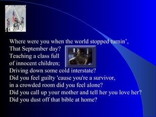 Where were you when the world stopped turnin’, That September day? Teaching a class full  of innocent children; Driving down some cold interstate? Did you feel guilty 'cause you're a survivor, in a crowded room did you feel alone? Did you call up your mother and tell her you love her? Did you dust off that bible at home? 