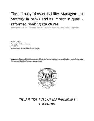 The primacy of Asset Liability Management
Strategy in banks and its impact in quasi -
reformed banking structures
Setting the path for a renewed industry to tread responsibly and face up to growth
Amit Mittal
Pursuinga Ph.D. inFinance
FPM15003
Submitted to Prof Prakash Singh
Keywords: AssetLiabilityManagement,MaturityTransformation,EmergingMarkets,India,China,Asia,
Commercial Banking, Treasury Management
INDIAN INSTITUTE OF MANAGEMENT
LUCKNOW
 