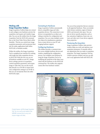 Working with
Image Acquisition Toolbox
Image Acquisition Toolbox helps you connect
to and configure your hardware, preview the
acquisition, and acquire and visualize image
data. You can use the toolbox from the Image
Acquisition Tool, the MATLAB command
line, or the From Video Device block within
Simulink. This lets you control your image
acquisition parameters and incorporate them
into M-scripts, applications built within
MATLAB, or Simulink models.
Within the toolbox, the Image Acquisition
Tool is a graphical user interface for working
with image and video acquisition devices
in MATLAB. With this tool, you can see
all hardware available on your PC, change
device settings, preview an acquisition,
control acquisition parameters, and acquire
image or video data. You can also record
data directly to an AVI file or export hard-
ware configuration settings to an M-file so
that you can incorporate them into other
MATLAB scripts.
Connecting to Hardware
Image Acquisition Toolbox automatically
detects compatible image and video
acquisition devices. The connection to your
devices is encapsulated as an object, pro-
viding an interface for configuration and
acquisition. You can create multiple connec-
tion objects for simultaneous acquisition
from as many devices as your PC and
imaging hardware support.
Configuring Hardware
The toolbox provides a consistent inter-
face across multiple hardware devices and
vendors, simplifying the configuration
process. You configure your hardware by
using the Image Acquisition Tool or by
modifying the properties of the object asso-
ciated with the hardware on the MATLAB
command line. The toolbox also supports
camera files from hardware vendors.
You can set base properties that are common
to all supported hardware. These can include
video format, resolution, region of interest
(ROI), and returned color space. You can
also set device-specific properties, such as
hue, saturation, brightness, frame rate, con-
trast, and video sync if your device supports
these properties.
Previewing the Acquisition
Image Acquisition Toolbox video preview
window helps you verify and optimize your
acquisition parameters. It instantly reflects
any adjustments that you make to acquisition
properties. The Image Acquisition Tool has
a built-in preview window, and you can add
one to any application built with MATLAB.
A typical session with the Image Acquisition
Tool. You can use this tool instead of the
MATLAB command line to set up and
acquire images and video.
 