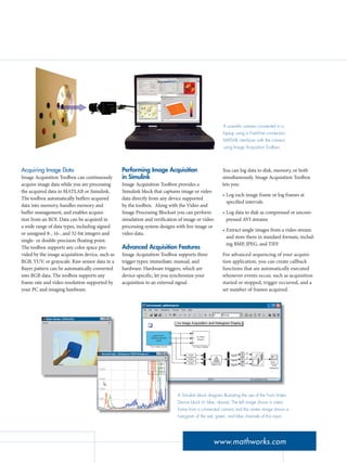 Acquiring Image Data
Image Acquisition Toolbox can continuously
acquire image data while you are processing
the acquired data in MATLAB or Simulink.
The toolbox automatically buffers acquired
data into memory, handles memory and
buffer management, and enables acquisi-
tion from an ROI. Data can be acquired in
a wide range of data types, including signed
or unsigned 8-, 16-, and 32-bit integers and
single- or double-precision floating point.
The toolbox supports any color space pro-
vided by the image acquisition device, such as
RGB, YUV, or grayscale. Raw sensor data in a
Bayer pattern can be automatically converted
into RGB data. The toolbox supports any
frame rate and video resolution supported by
your PC and imaging hardware.
Performing Image Acquisition
in Simulink
Image Acquisition Toolbox provides a
Simulink block that captures image or video
data directly from any device supported
by the toolbox. Along with the Video and
Image Processing Blockset you can perform
simulation and verification of image or video
processing system designs with live image or
video data.
Advanced Acquisition Features
Image Acquisition Toolbox supports three
trigger types: immediate, manual, and
hardware. Hardware triggers, which are
device-specific, let you synchronize your
acquisition to an external signal.
www.mathworks.com
A scientific camera connected to a
laptop using a FireWire connection.
MATLAB interfaces with the camera
using Image Acquisition Toolbox.
A Simulink block diagram illustrating the use of the From Video
Device block (in blue, above). The left image shows a video
frame from a connected camera and the center image shows a
histogram of the red, green, and blue channels of this input.
You can log data to disk, memory, or both
simultaneously. Image Acquisition Toolbox
lets you:
Log each image frame or log frames at
specified intervals
Log data to disk as compressed or uncom-
pressed AVI streams
Extract single images from a video stream
and store them in standard formats, includ-
ing BMP, JPEG, and TIFF
For advanced sequencing of your acquisi-
tion application, you can create callback
functions that are automatically executed
whenever events occur, such as acquisition
started or stopped, trigger occurred, and a
set number of frames acquired.
•
•
•
 