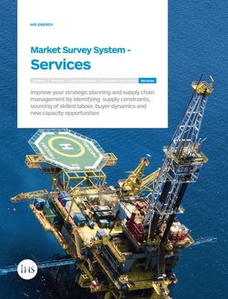 Market Survey System -
Services
Improve your strategic planning and supply chain
management by identifying supply constraints,
sourcing of skilled labour, buyer dynamics and
new capacity opportunities
IHS ENERGY
Onshore Offshore Capital Equipment Exploration and Drilling Services
 