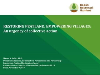CLICK TO EDIT MASTER TITLE STYLE
RESTORING PEATLAND, EMPOWERING VILLAGES:
An urgency of collective action
Myrna A. Safitri, Ph.D
Deputy of Education, Socialization, Participation and Partnership
Indonesian Peatland Restoration Agency
Presentation at Panel D4 of Indonesian Pavilion at COP 23
Bonn, November 9 2017
 