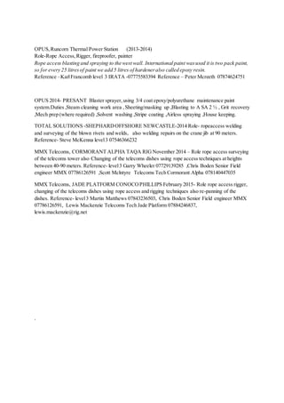 OPUS,Runcorn Thermal Power Station (2013-2014)
Role-Rope Access,Rigger, fireproofer, painter
Rope access blasting and spraying to the west wall. International paint wasused it is two pack paint,
so for every 25 litresof paint we add 5 litres of hardeneralso called epoxy resin.
Reference –KarlFrancomb level 3 IRATA -07775583394 Reference – Peter Mcreeth 07874624751
OPUS 2014- PRESANT Blaster sprayer,using 3/4 coat epoxy/polyurethane maintenance paint
system.Duties ,Steam cleaning work area ,Sheeting/masking up ,Blasting to A SA 2 ½ , Grit recovery
,Mech prep (where required) ,Solvent washing ,Stripe coating ,Airless spraying ,House keeping.
TOTAL SOLUTIONS -SHEPHARDOFFSHORE NEWCASTLE-2014 Role- ropeaccess welding
and surveying of the blown rivets and welds, also welding repairs on the crane jib at 90 meters.
Reference- Steve McKenna level3 07546366232
MMX Telecoms, CORMORANT ALPHA TAQA RIG November 2014 – Role rope access surveying
of the telecoms tower also Changing of the telecoms dishes using rope access techniques at heights
between 40-90 meters. Reference- level3 Garry Wheeler 07729139285 ,Chris Boden Senior Field
engineer MMX 07786126591 ,Scott Mclntyre Telecoms Tech Cormorant Alpha 078140447035
MMX Telecoms, JADE PLATFORM CONOCOPHILLIPS February 2015- Role rope access rigger,
changing of the telecoms dishes using rope access and rigging techniques also re-panning of the
dishes. Reference- level3 Martin Matthews 07843236503, Chris Boden Senior Field engineer MMX
07786126591, Lewis Mackenzie Telecoms Tech Jade Platform 07884246837,
lewis.mackenzie@rig.net
.
 
