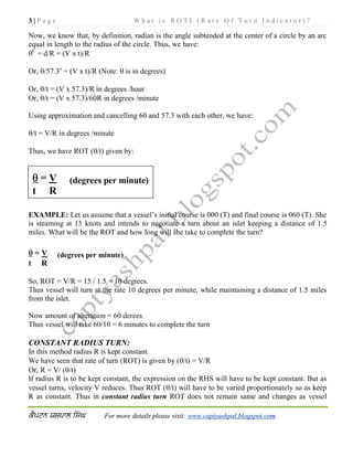 3 | P a g e W h a t i s R O T I ( R a t e O f T u r n I n d i c a t o r ) ?
For more details please visit: www.captyashpal.blogspot.com
Now, we know that, by definition, radian is the angle subtended at the center of a circle by an arc
equal in length to the radius of the circle. Thus, we have:
C
= d/R = (V x t)/R
Or, /57.3o
= (V x t)/R (Note:  is in degrees)
Or, /t = (V x 57.3)/R in degrees /hour
Or, /t = (V x 57.3)/60R in degrees /minute
Using approximation and cancelling 60 and 57.3 with each other, we have:
/t = V/R in degrees /minute
Thus, we have ROT (/t) given by:
EXAMPLE: Let us assume that a vessel’s initial course is 000 (T) and final course is 060 (T). She
is steaming at 15 knots and intends to negotiate a turn about an islet keeping a distance of 1.5
miles. What will be the ROT and how long will she take to complete the turn?
 = V (degrees per minute)
t R
So, ROT = V/R = 15 / 1.5 = 10 degrees.
Thus vessel will turn at the rate 10 degrees per minute, while maintaining a distance of 1.5 miles
from the islet.
Now amount of alteration = 60 derees
Thus vessel will take 60/10 = 6 minutes to complete the turn
CONSTANT RADIUS TURN:
In this method radius R is kept constant.
We have seen that rate of turn (ROT) is given by (/t) = V/R
Or, R = V/ (/t)
If radius R is to be kept constant, the expression on the RHS will have to be kept constant. But as
vessel turns, velocity V reduces. Thus ROT (/t) will have to be varied proportionately so as keep
R as constant. Thus in constant radius turn ROT does not remain same and changes as vessel
 = V (degrees per minute)
t R
 