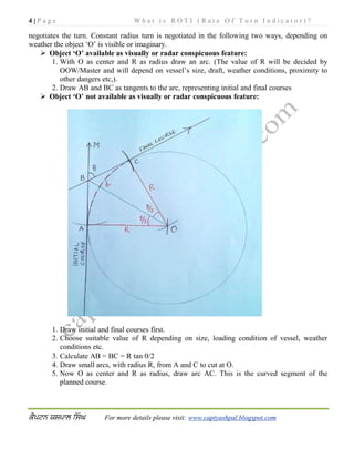 4 | P a g e W h a t i s R O T I ( R a t e O f T u r n I n d i c a t o r ) ?
For more details please visit: www.captyashpal.blogspot.com
negotiates the turn. Constant radius turn is negotiated in the following two ways, depending on
weather the object ‘O’ is visible or imaginary.
 Object ‘O’ available as visually or radar conspicuous feature:
1. With O as center and R as radius draw an arc. (The value of R will be decided by
OOW/Master and will depend on vessel’s size, draft, weather conditions, proximity to
other dangers etc,).
2. Draw AB and BC as tangents to the arc, representing initial and final courses
 Object ‘O’ not available as visually or radar conspicuous feature:
1. Draw initial and final courses first.
2. Choose suitable value of R depending on size, loading condition of vessel, weather
conditions etc.
3. Calculate AB = BC = R tan /2
4. Draw small arcs, with radius R, from A and C to cut at O.
5. Now O as center and R as radius, draw arc AC. This is the curved segment of the
planned course.
 