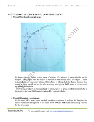 5 | P a g e W h a t i s R O T I ( R a t e O f T u r n I n d i c a t o r ) ?
For more details please visit: www.captyashpal.blogspot.com
MONITORING THE TRACK ALONG CURVED SEGMENT:
 Object O is visually conspicuous:
We know that any radius to the point of contact of a tangent is perpendicular to the
tangent. This means that for vessel to remain on the curved track, the object O must
remain abeam or very nearly abeam. If the object is falling abaft the beam, it means that
vessel is going outside the arc (or she is turning slowly) and ROT needs to be increased
by giving greater helm.
Conversely, if object is moving ahead of beam, vessel is going inside the arc (or she is
turning too fast) and ROT needs to reduced by easing the helm.
 Object O is radar conspicuous:
In this case VRM along with parallel indexing techniques is utilized for keeping the
vessel on the curved segment of the track. Both RM and TM modes are equally suitable
for the procedure.
 