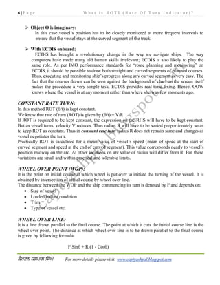 6 | P a g e W h a t i s R O T I ( R a t e O f T u r n I n d i c a t o r ) ?
For more details please visit: www.captyashpal.blogspot.com
 Object O is imaginary:
In this case vessel’s position has to be closely monitored at more frequent intervals to
ensure that the vessel stays at the curved segment of the track.
 With ECDIS onboard:
ECDIS has brought a revolutionary change in the way we navigate ships. The way
computers have made many old human skills irrelevant; ECDIS is also likely to play the
same role. As per IMO performance standards for “route planning and monitoring” on
ECDIS, it should be possible to draw both straight and curved segments of planned courses.
Thus, executing and monitoring ship’s progress along any curved segment is very easy. The
fact that the courses drawn can be seen against the background of chart on the screen itself
makes the procedure a very simple task. ECDIS provides real time fixing. Hence, OOW
knows where the vessel is at any moment rather than where she was few moments ago.
CONSTANT RATE TURN:
In this method ROT (/t) is kept constant.
We know that rate of turn (ROT) is given by (/t) = V/R
If ROT is required to be kept constant, the expression on the RHS will have to be kept constant.
But as vessel turns, velocity V reduces. Thus radius R will have to be varied proportionately so as
to keep ROT as constant. Thus in constant rate turn radius R does not remain same and changes as
vessel negotiates the turn.
Practically ROT is calculated for a mean value of vessel’s speed (mean of speed at the start of
curved segment and speed at the end of curved segment). This value corresponds nearly to vessel’s
position midway on the arc. At other locations on arc value of radius will differ from R. But these
variations are small and within practical and tolerable limits.
WHEEL OVER POINT (WOP):
It is the point on initial course at which wheel is put over to initiate the turning of the vessel. It is
obtained by intersection of initial course by wheel over line.
The distance between the WOP and the ship commencing its turn is denoted by F and depends on:
 Size of vessel
 Loaded/ballast condition
 Trim
 Type of vessel etc.
WHEEL OVER LINE:
It is a line drawn parallel to the final course. The point at which it cuts the initial course line is the
wheel over point. The distance at which wheel over line is to be drawn parallel to the final course
is given by following formula:
F Sin + R (1 - Cos)
 