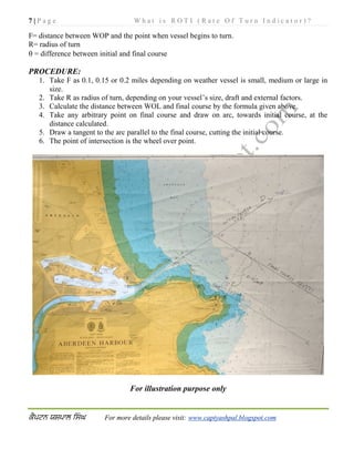 7 | P a g e W h a t i s R O T I ( R a t e O f T u r n I n d i c a t o r ) ?
For more details please visit: www.captyashpal.blogspot.com
F= distance between WOP and the point when vessel begins to turn.
R= radius of turn
 = difference between initial and final course
PROCEDURE:
1. Take F as 0.1, 0.15 or 0.2 miles depending on weather vessel is small, medium or large in
size.
2. Take R as radius of turn, depending on your vessel’s size, draft and external factors.
3. Calculate the distance between WOL and final course by the formula given above.
4. Take any arbitrary point on final course and draw on arc, towards initial course, at the
distance calculated.
5. Draw a tangent to the arc parallel to the final course, cutting the initial course.
6. The point of intersection is the wheel over point.
For illustration purpose only
 