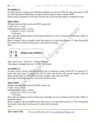 8 | P a g e W h a t i s R O T I ( R a t e O f T u r n I n d i c a t o r ) ?
For more details please visit: www.captyashpal.blogspot.com
EXAMPLE 1:
A small vessel is coming out of Aberdeen harbour at a course of 056 (T). Her next course is 120
(T). With the Racon Girdle Ness as centre and 0.52 miles as radius, find the WOP.
If the vessel is steaming at 10.4 knots, find the rate of turn and time taken to complete the turn.
SOLUTION:
!Distance between final course and WOL is given by:
F Sin + R (1 - Cos)
Substituting the values, we have:
0.1Sin 64 + 0.52 (1- Cos 64)
= 0.38 miles.
Now, take any arbitrary point on final course and draw an arc at a distance of 0.38 miles. (Refer to
the photo above).
Draw a tangent to the arc parallel to the final course to cut the initial course at T. Now, the parallel
line drawn is the wheel over line and T is the wheel over point.
Now,
Thus, rate of turn = 10.4/0.52 = 20 degrees/minute
Time taken to complete the turn = 64/20 = 3.2 minutes.
EXAMPLE 2:
A small vessel is leaving Aberdeen harbour and is steaming a course of 056 (T) at a speed of 13
knots. Her next course is going to be 190 (T). Draw the courses with curved segment using the
Racon Girdle Ness as centre and 0.52 miles as radius. Also, show the WOP.
How long will she take to arrive at the point of final course?
SOLUTION:
Distance between final course and WOL is given by:
F Sin + R (1 - Cos)
Substituting the values, we have:
0.1Sin 134 + 0.52 (1- Cos 134)
= 0.95 miles.
Now, take any arbitrary point on final course and draw an arc at a distance of 0.95 miles. (Refer to
the photo below).
Draw a tangent to the arc parallel to the final course to cut the initial course at T. Now, the parallel
line drawn is the wheel over line and T is the wheel over point.
Now,
 = V (degrees per minute)
t R
 