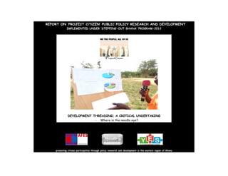 REPORT ON ‘PROJECT CiTiZEN’ PUBLIC POLICY RESEARCH AND DEVELOPMENT
IMPLEMENTED UNDER ‘STEPPING-OUT GHANA’ PROGRAM-2012
DEVELOPMENT THREADING; A CRITICAL UNDERTAKING
- Where is the needle eye?
promoting citizen participation through policy research and development in the eastern region of Ghana
 