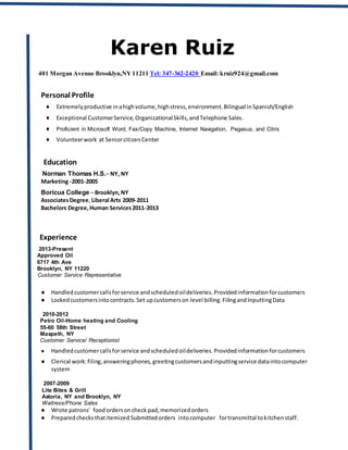 Karen Ruiz
401 Morgan Avenue Brooklyn,NY11211 Tel: 347-362-2420 Email: kruiz924@gmail.com
Personal Profile
♦ Extremelyproductive inahighvolume,highstress,environment.Bilingual inSpanish/English
♦ Exceptional CustomerService,OrganizationalSkills,andTelephone Sales.
♦ Proficient in Microsoft Word, Fax/Copy Machine, Internet Navigation, Pegasus, and Citrix
♦ Volunteerwork at SeniorcitizenCenter
Education
Norman Thomas H.S.– NY, NY
Marketing -2001-2005
Boricua College – Brooklyn,NY
AssociatesDegree,Liberal Arts 2009-2011
Bachelors Degree,Human Services2011-2013
Experience
2013-Present
Approved Oil
6717 4th Ave
Brooklyn, NY 11220
Customer Service Representative
● Handledcustomercallsforservice andscheduledoildeliveries.Providedinformationforcustomers
● Lockedcustomersintocontracts.Set upcustomerson level billing.FilingandInputtingData
2010-2012
Petro Oil-Home heating and Cooling
55-60 58th Street
Maspeth, NY
Customer Service/ Receptionist
● Handledcustomercallsforservice andscheduledoildeliveries.Providedinformationforcustomers
● Clerical work:filing,answeringphones,greetingcustomersandinputtingservice dataintocomputer
system
2007-2009
Lite Bites & Grill
Astoria, NY and Brooklyn, NY
Waitress/Phone Sales
● Wrote patrons’ foodordersoncheck pad,memorizedorders
● Preparedchecksthatitemized Submittedorders intocomputer fortransmittal tokitchenstaff.
 